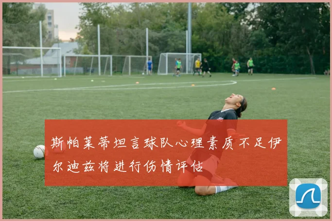 斯帕莱蒂坦言球队心理素质不足伊尔迪兹将进行伤情评估