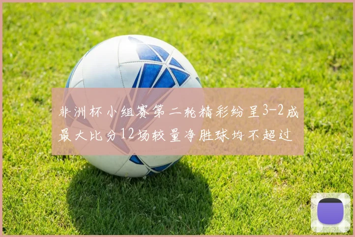 非洲杯小组赛第二轮精彩纷呈3-2成最大比分12场较量净胜球均不超过1球