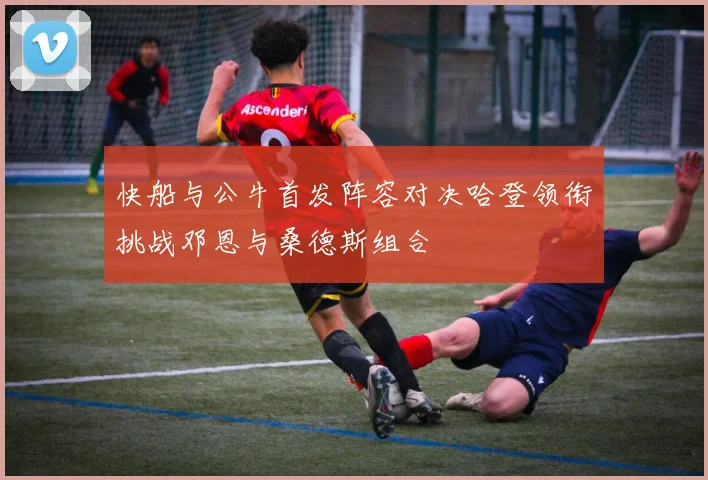 快船与公牛首发阵容对决哈登领衔挑战邓恩与桑德斯组合