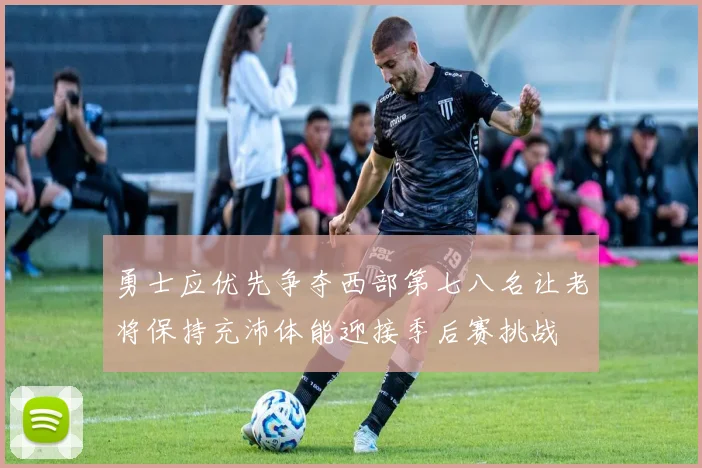 勇士应优先争夺西部第七八名让老将保持充沛体能迎接季后赛挑战