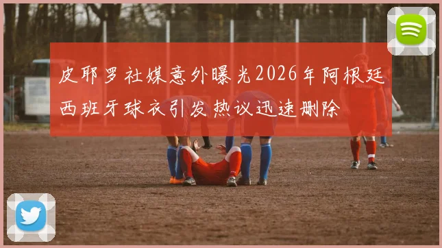 皮耶罗社媒意外曝光2026年阿根廷西班牙球衣引发热议迅速删除