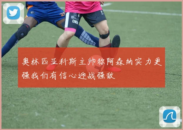 奥林匹亚科斯主帅称阿森纳实力更强我们有信心迎战强敌
