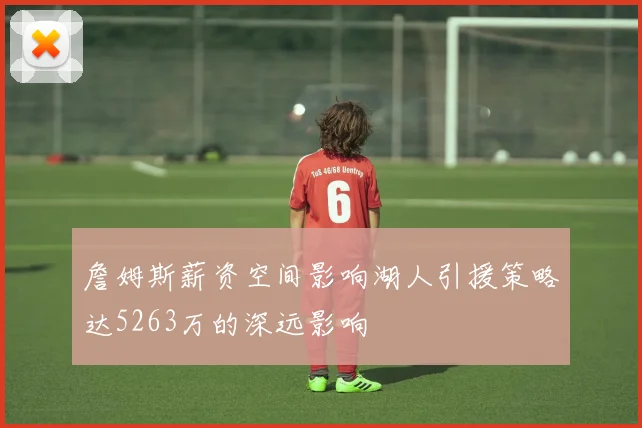 詹姆斯薪资空间影响湖人引援策略达5263万的深远影响