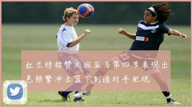 杜兰特称赞文班亚马第四节表现出色频繁冲击篮下制造对手犯规