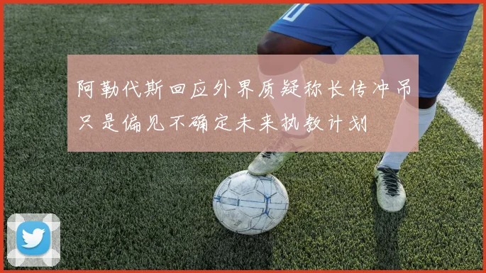 阿勒代斯回应外界质疑称长传冲吊只是偏见不确定未来执教计划