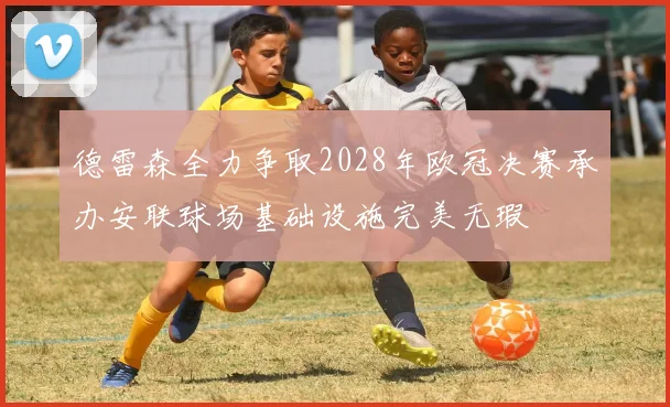 德雷森全力争取2028年欧冠决赛承办安联球场基础设施完美无瑕