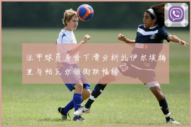 法甲球员身价下滑分析扎伊尔埃梅里与帕瓦尔领衔跌幅榜