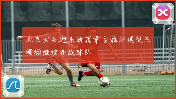 北京女足迎来新篇章古雅沙退役王珊珊继续奋战球队