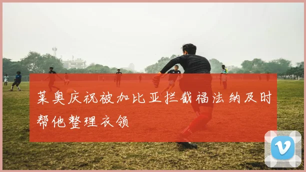 莱奥庆祝被加比亚拦截福法纳及时帮他整理衣领