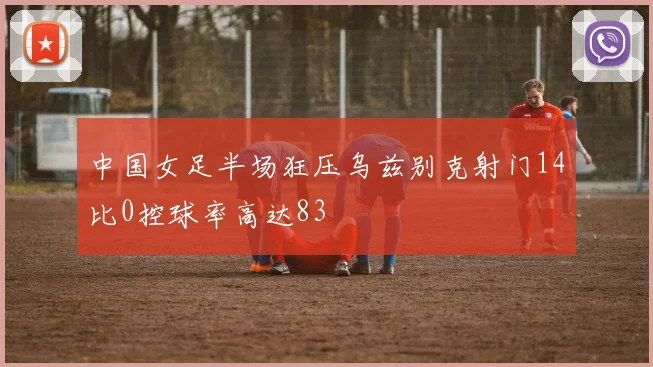 中国女足半场狂压乌兹别克射门14比0控球率高达83