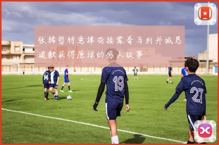 张稀哲特意捧花接蒙哥马利并诚恳道歉获得原谅的感人故事