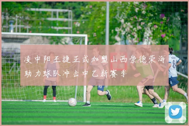 凌中阳王捷正式加盟山西崇德荣海助力球队冲击中乙新赛季