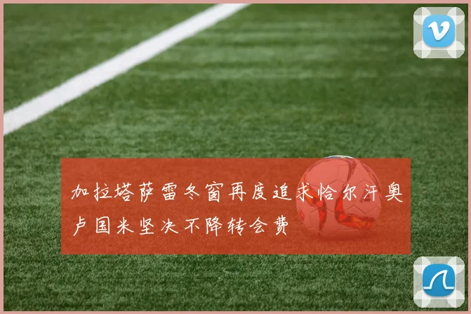 加拉塔萨雷冬窗再度追求恰尔汗奥卢国米坚决不降转会费