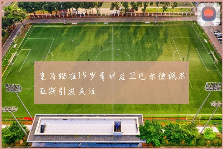 皇马瞄准19岁青训后卫巴尔德佩尼亚斯引发关注