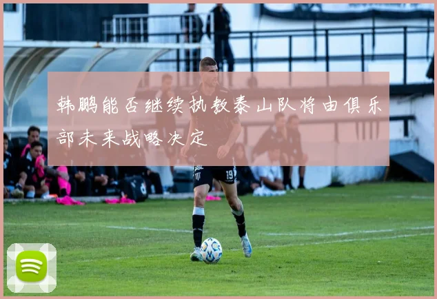 韩鹏能否继续执教泰山队将由俱乐部未来战略决定