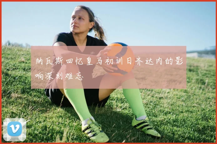 纳瓦斯回忆皇马初训日齐达内的影响深刻难忘