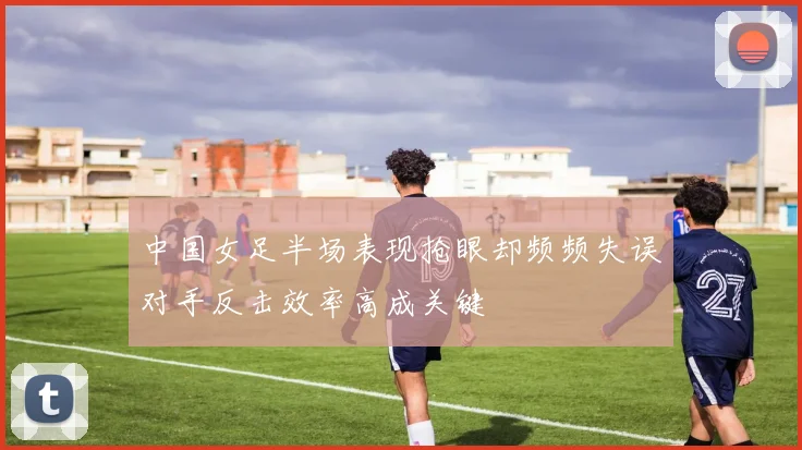 中国女足半场表现抢眼却频频失误对手反击效率高成关键