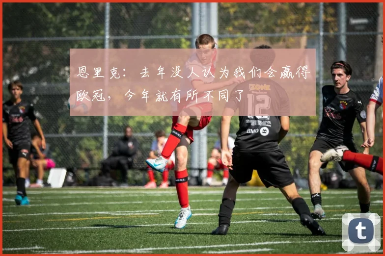 恩里克：去年没人认为我们会赢得欧冠，今年就有所不同了