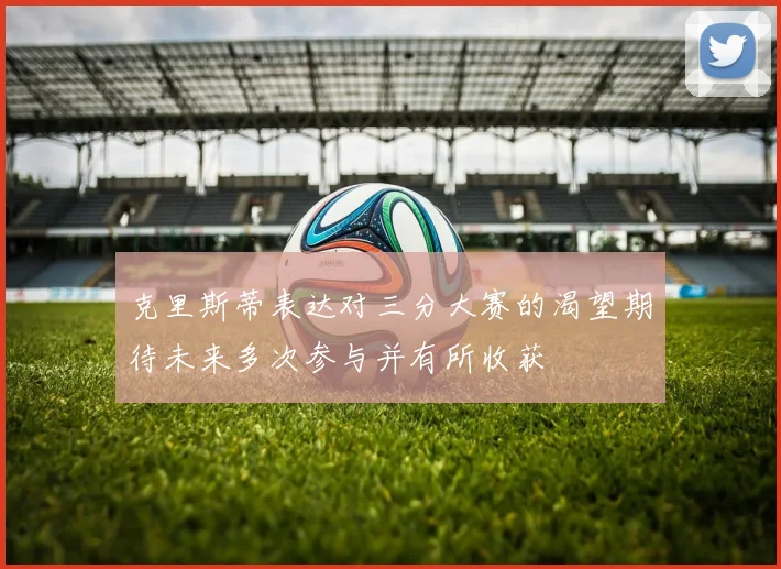 克里斯蒂表达对三分大赛的渴望期待未来多次参与并有所收获