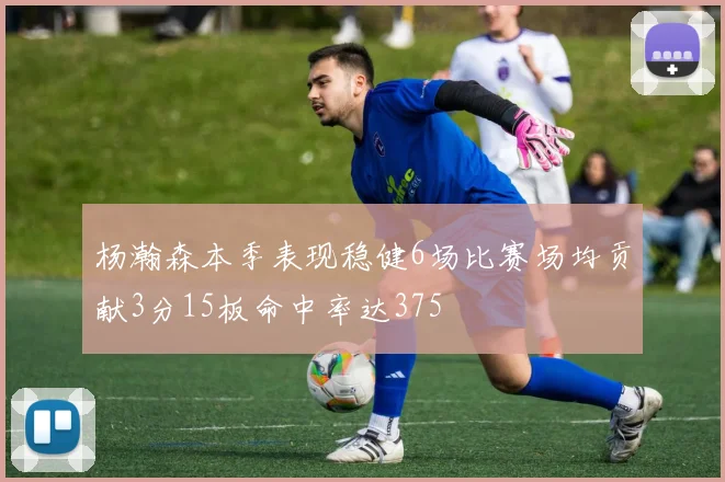 杨瀚森本季表现稳健6场比赛场均贡献3分15板命中率达375