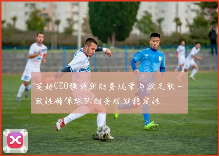 英超CEO强调新财务规章与欧足联一致性确保球队财务规划稳定性