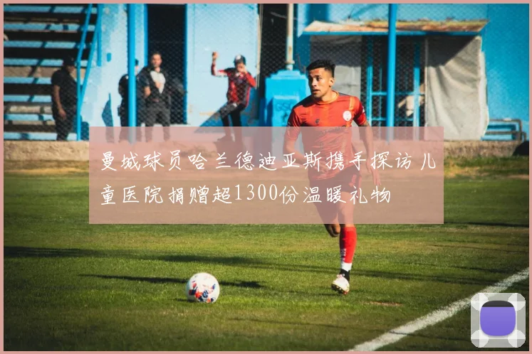 曼城球员哈兰德迪亚斯携手探访儿童医院捐赠超1300份温暖礼物