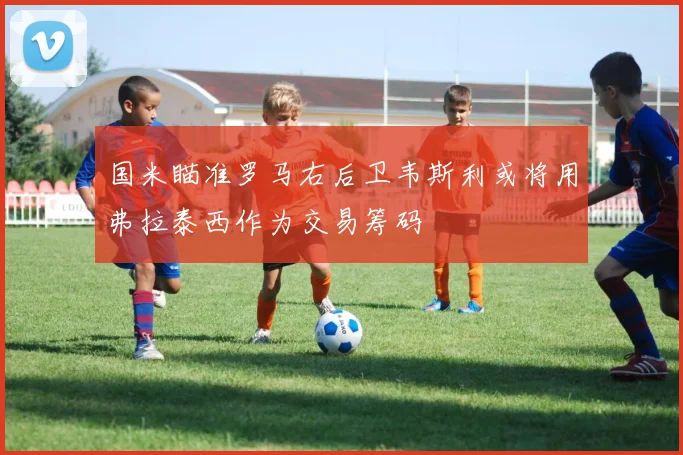 国米瞄准罗马右后卫韦斯利或将用弗拉泰西作为交易筹码