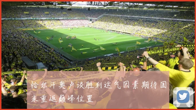恰尔汗奥卢谈胜利运气因素期待国米重返巅峰位置