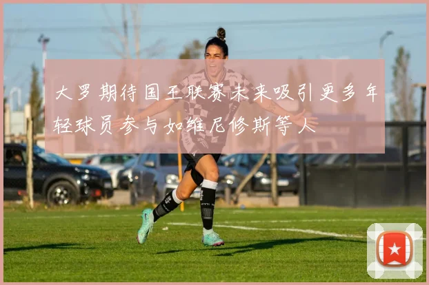 大罗期待国王联赛未来吸引更多年轻球员参与如维尼修斯等人