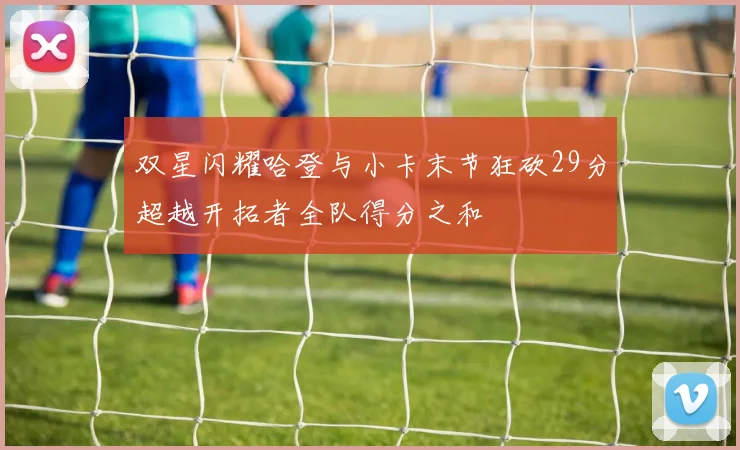 双星闪耀哈登与小卡末节狂砍29分超越开拓者全队得分之和