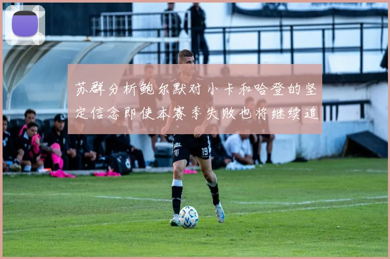 苏群分析鲍尔默对小卡和哈登的坚定信念即使本赛季失败也将继续追求成功