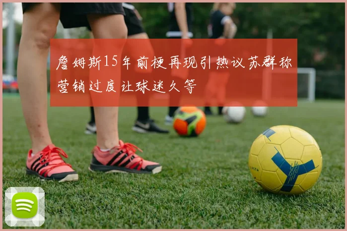 詹姆斯15年前梗再现引热议苏群称营销过度让球迷久等