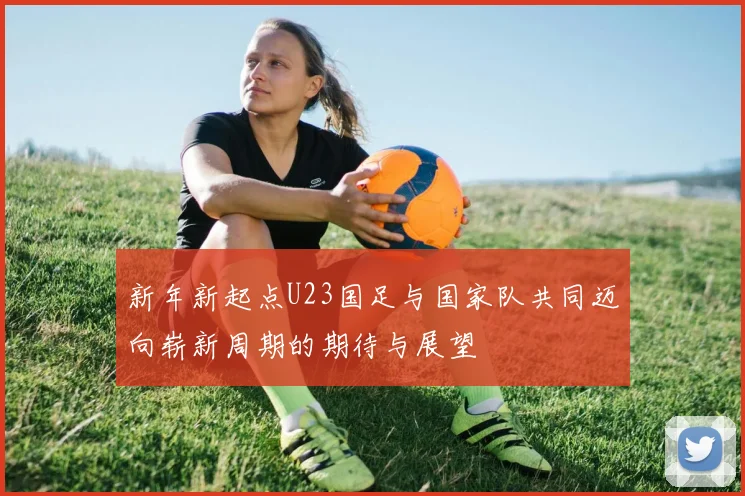 新年新起点U23国足与国家队共同迈向崭新周期的期待与展望