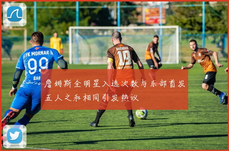 詹姆斯全明星入选次数与东部首发五人之和相同引发热议