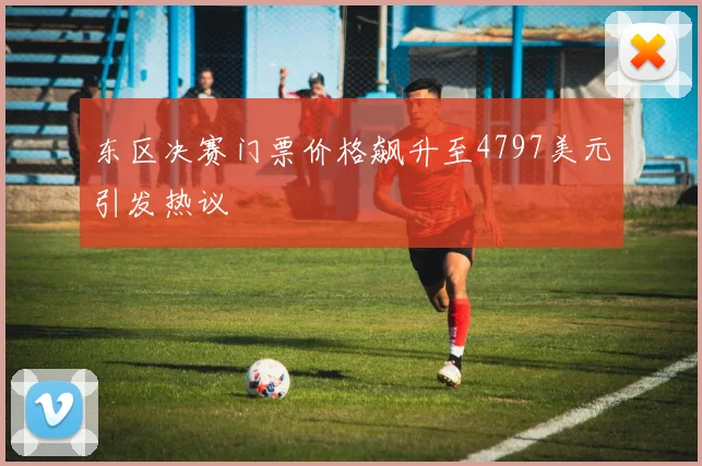 东区决赛门票价格飙升至4797美元引发热议