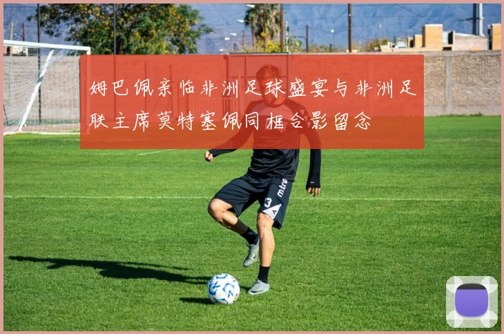 姆巴佩亲临非洲足球盛宴与非洲足联主席莫特塞佩同框合影留念