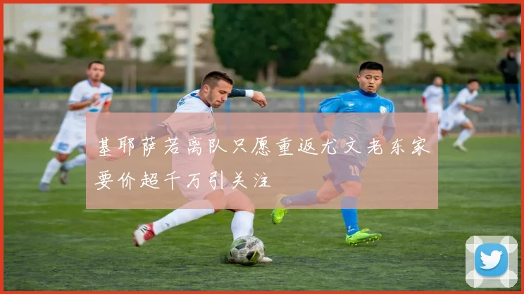 基耶萨若离队只愿重返尤文老东家要价超千万引关注