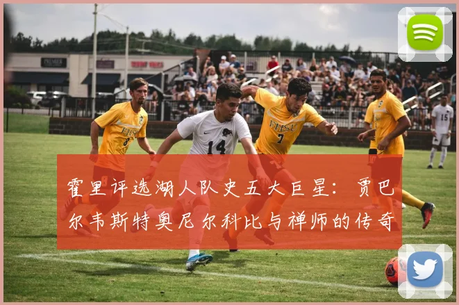 霍里评选湖人队史五大巨星：贾巴尔韦斯特奥尼尔科比与禅师的传奇之路