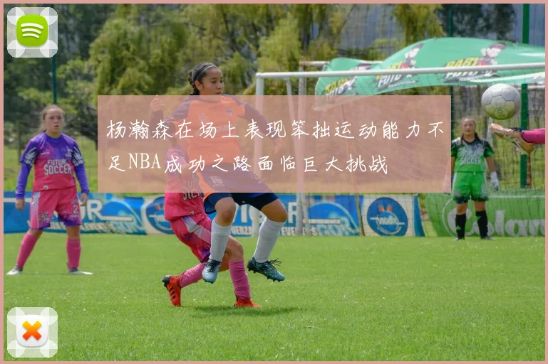杨瀚森在场上表现笨拙运动能力不足NBA成功之路面临巨大挑战