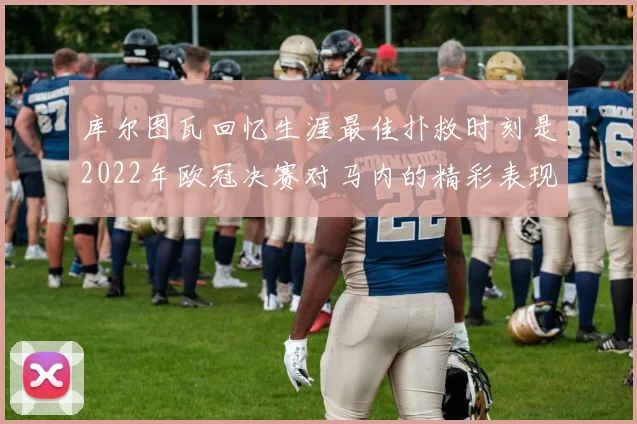 库尔图瓦回忆生涯最佳扑救时刻是2022年欧冠决赛对马内的精彩表现