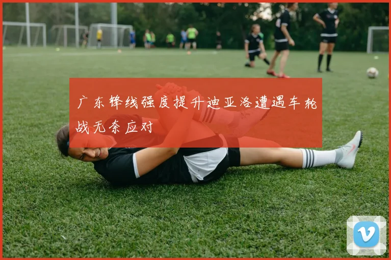 广东锋线强度提升迪亚洛遭遇车轮战无奈应对