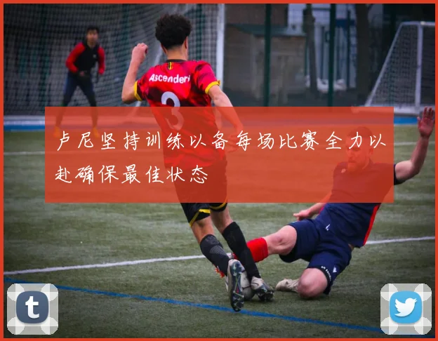 卢尼坚持训练以备每场比赛全力以赴确保最佳状态