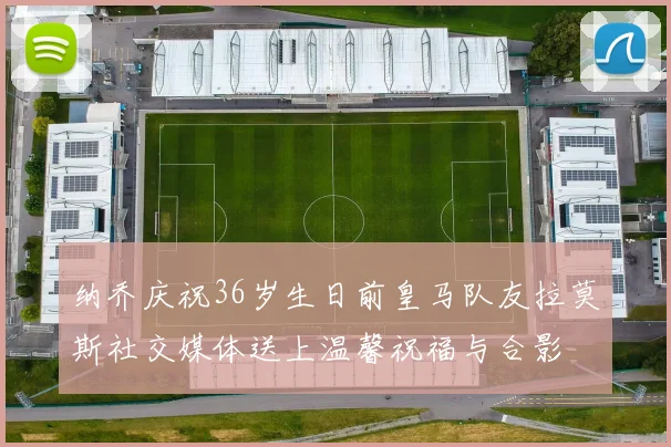 纳乔庆祝36岁生日前皇马队友拉莫斯社交媒体送上温馨祝福与合影