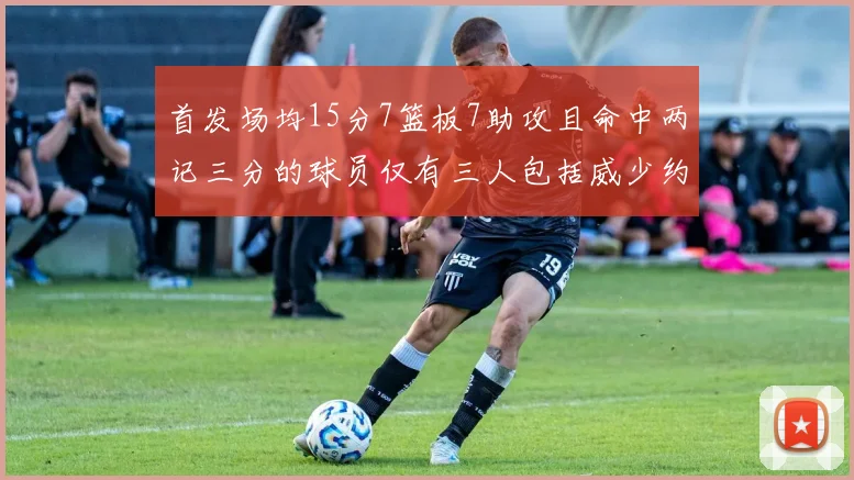 首发场均15分7篮板7助攻且命中两记三分的球员仅有三人包括威少约基奇和077
