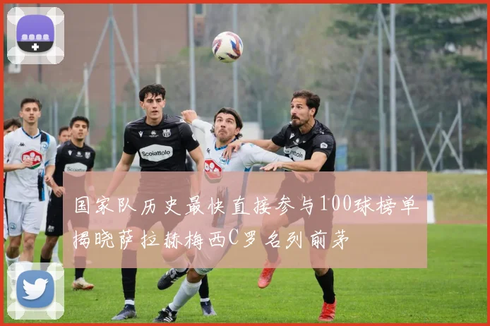 国家队历史最快直接参与100球榜单揭晓萨拉赫梅西C罗名列前茅