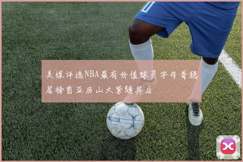 美媒评选NBA最有价值球员字母哥稳居榜首亚历山大紧随其后