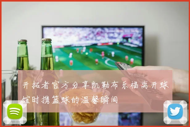 开拓者官方分享凯勒布乐福离开球馆时携篮球的温馨瞬间