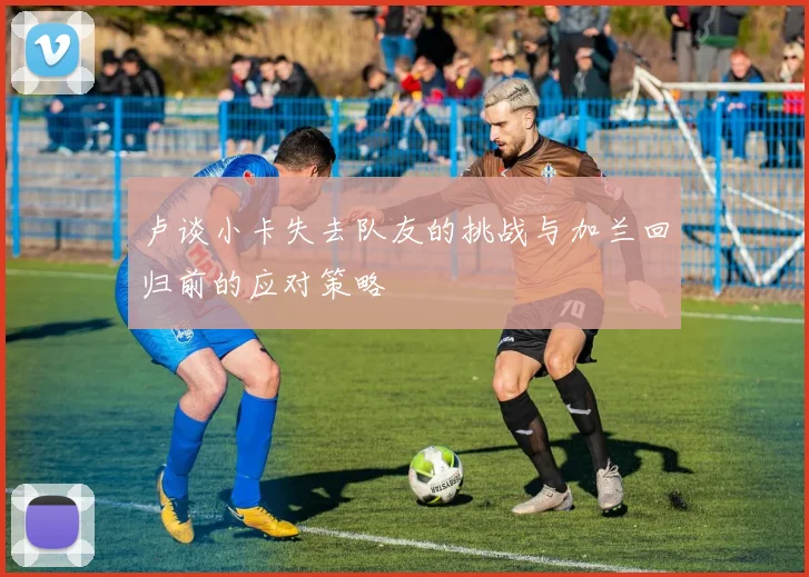 卢谈小卡失去队友的挑战与加兰回归前的应对策略
