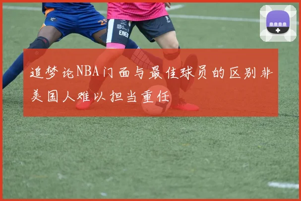追梦论NBA门面与最佳球员的区别非美国人难以担当重任